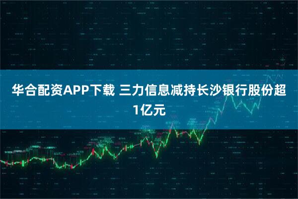 华合配资APP下载 三力信息减持长沙银行股份超1亿元