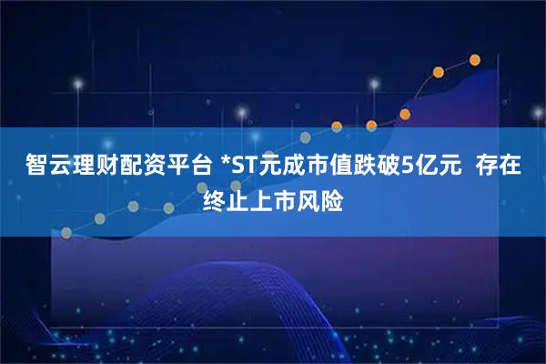 智云理财配资平台 *ST元成市值跌破5亿元  存在终止上市风险