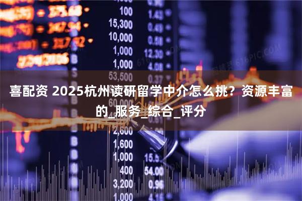 喜配资 2025杭州读研留学中介怎么挑？资源丰富的_服务_综合_评分