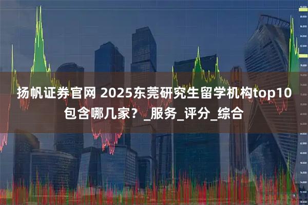 扬帆证券官网 2025东莞研究生留学机构top10包含哪几家？_服务_评分_综合