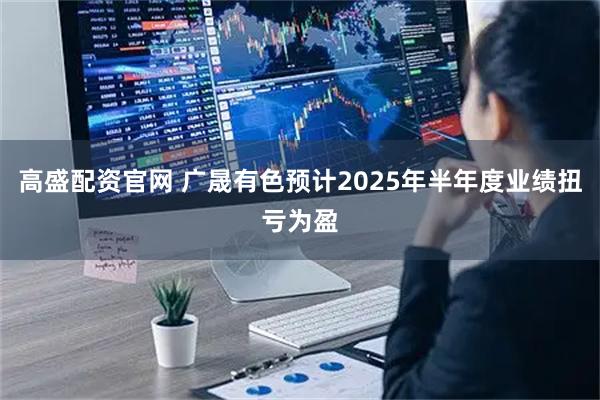 高盛配资官网 广晟有色预计2025年半年度业绩扭亏为盈