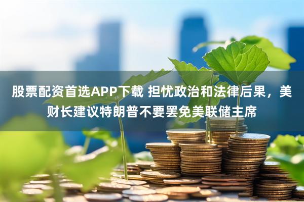 股票配资首选APP下载 担忧政治和法律后果，美财长建议特朗普不要罢免美联储主席