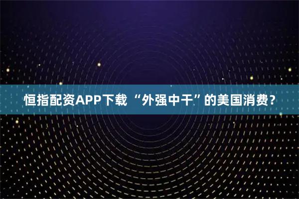 恒指配资APP下载 “外强中干”的美国消费？