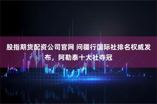 股指期货配资公司官网 问疆行国际社排名权威发布，阿勒泰十大社夺冠