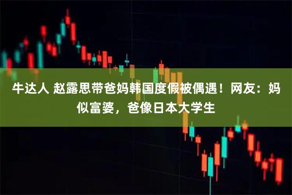 牛达人 赵露思带爸妈韩国度假被偶遇！网友：妈似富婆，爸像日本大学生