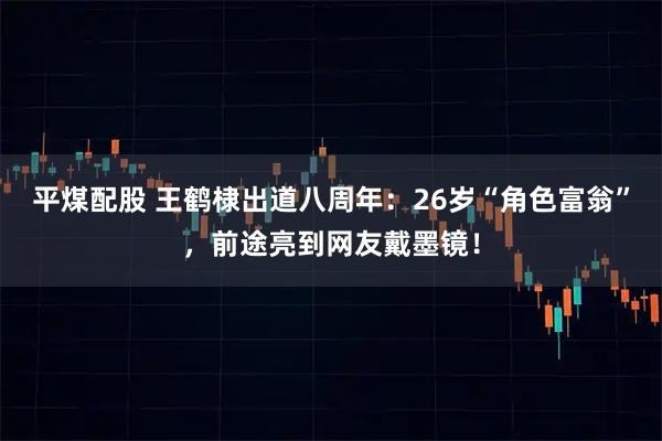 平煤配股 王鹤棣出道八周年：26岁“角色富翁”，前途亮到网友戴墨镜！