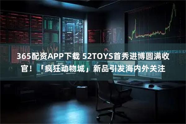365配资APP下载 52TOYS首秀进博圆满收官！「疯狂动物城」新品引发海内外关注