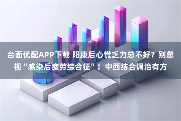 台面优配APP下载 阳康后心慌乏力总不好？别忽视“感染后疲劳综合征”！中西结合调治有方