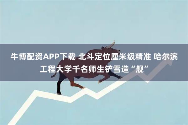 牛博配资APP下载 北斗定位厘米级精准 哈尔滨工程大学千名师生铲雪造“舰”