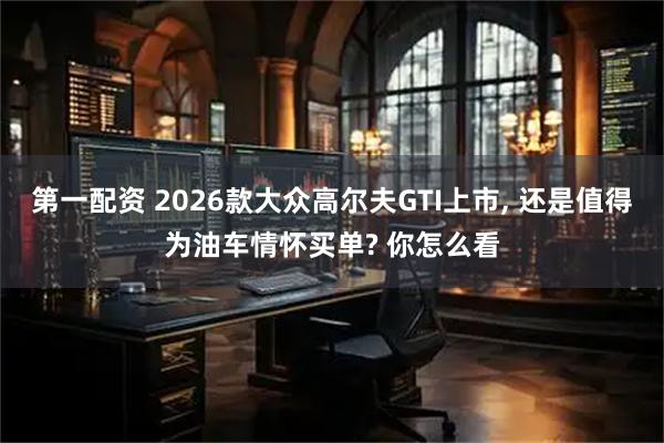 第一配资 2026款大众高尔夫GTI上市, 还是值得为油车情怀买单? 你怎么看
