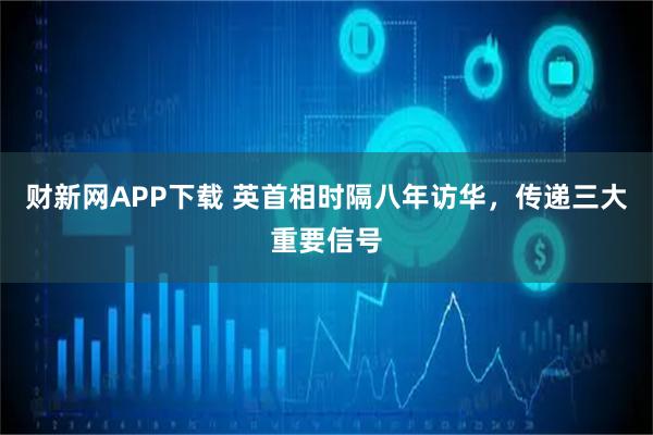 财新网APP下载 英首相时隔八年访华，传递三大重要信号