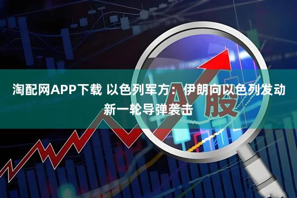 淘配网APP下载 以色列军方：伊朗向以色列发动新一轮导弹袭击