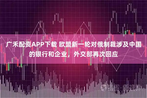 广禾配资APP下载 欧盟新一轮对俄制裁涉及中国的银行和企业，外交部再次回应