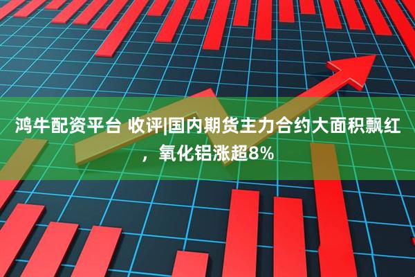 鸿牛配资平台 收评|国内期货主力合约大面积飘红，氧化铝涨超8%
