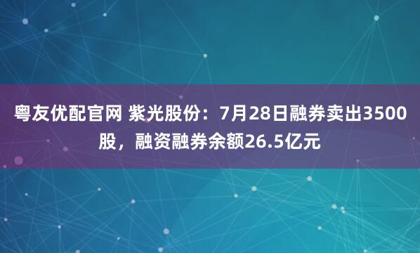 粤友优配官网 紫光股份：7月28日融券卖出3500股，融资融券余额26.5亿元
