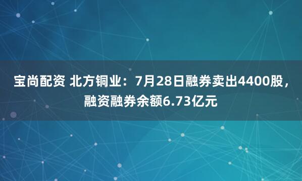 宝尚配资 北方铜业：7月28日融券卖出4400股，融资融券余额6.73亿元