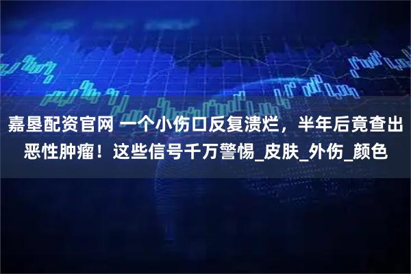 嘉垦配资官网 一个小伤口反复溃烂，半年后竟查出恶性肿瘤！这些信号千万警惕_皮肤_外伤_颜色