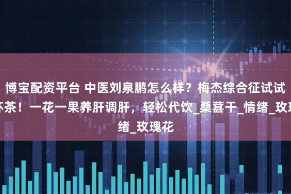 博宝配资平台 中医刘泉鹏怎么样？梅杰综合征试试这杯茶！一花一果养肝调肝，轻松代饮_桑葚干_情绪_玫瑰花