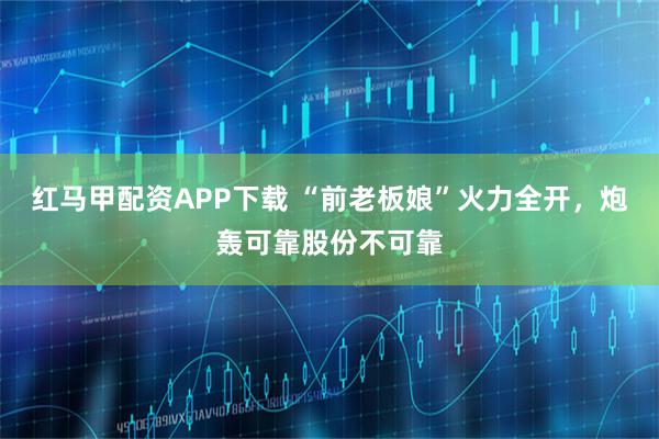 红马甲配资APP下载 “前老板娘”火力全开，炮轰可靠股份不可靠