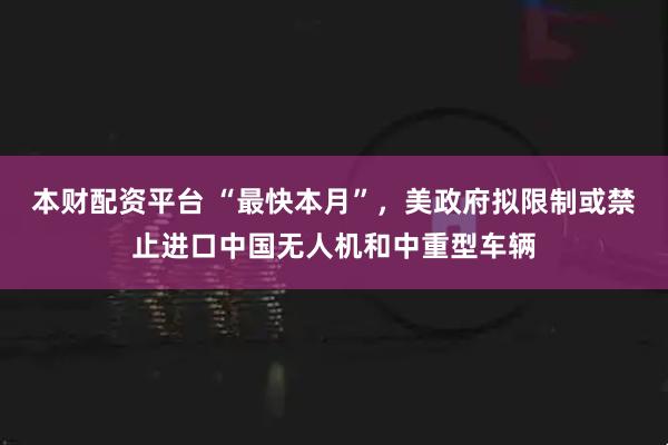 本财配资平台 “最快本月”，美政府拟限制或禁止进口中国无人机和中重型车辆