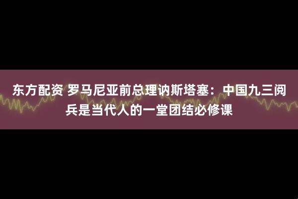 东方配资 罗马尼亚前总理讷斯塔塞：中国九三阅兵是当代人的一堂团结必修课